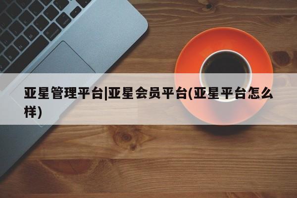 亚星代理网管理系统 亚星手机版亚星管理平台|亚星会员平台(亚星平台怎么样)
