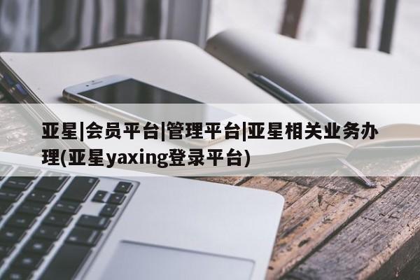 亚星代理网管理系统 亚星手机版亚星|会员平台|管理平台|亚星相关业务办理(亚星yaxing登录平台)