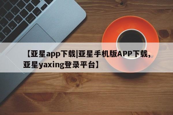亚星代理网管理系统 亚星手机版【亚星app下载|亚星手机版APP下载,亚星yaxing登录平台】