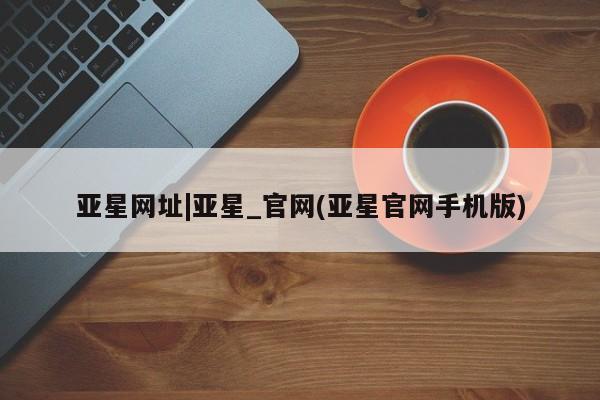 亚星代理网管理系统 亚星手机版亚星网址|亚星_官网(亚星官网手机版)