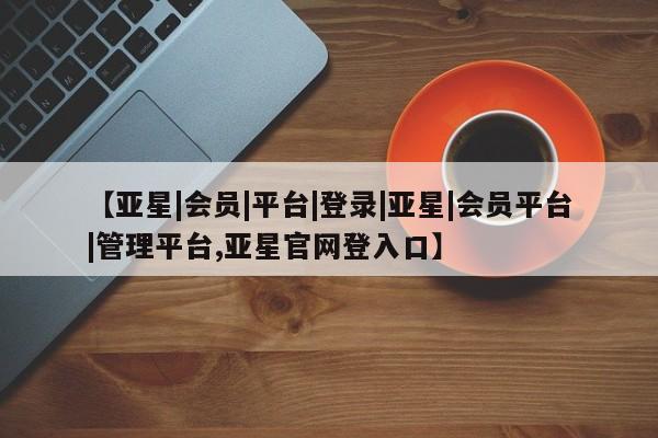 亚星代理网管理系统 亚星手机版【亚星|会员|平台|登录|亚星|会员平台|管理平台,亚星官网登入口】