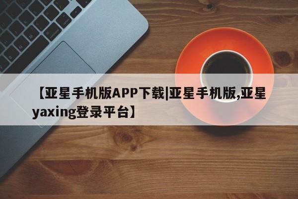 亚星代理网管理系统 亚星手机版【亚星手机版APP下载|亚星手机版,亚星yaxing登录平台】