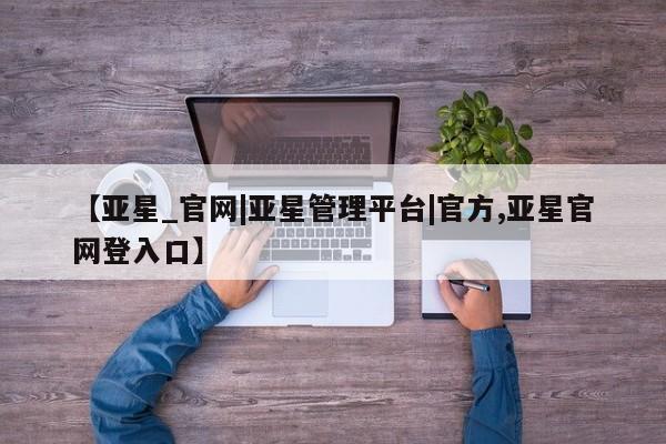 亚星代理网管理系统 亚星手机版【亚星_官网|亚星管理平台|官方,亚星官网登入口】