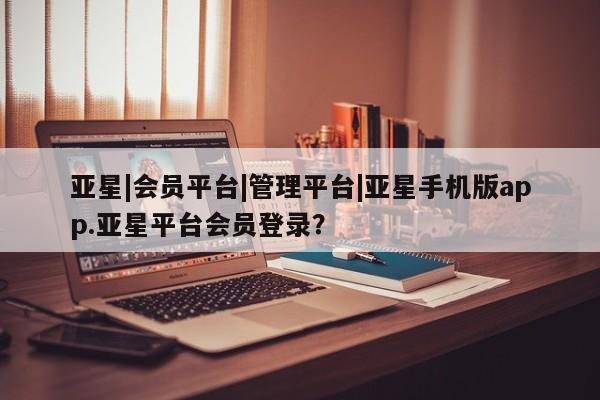 亚星代理网管理系统 亚星手机版亚星|会员平台|管理平台|亚星手机版app.亚星平台会员登录？