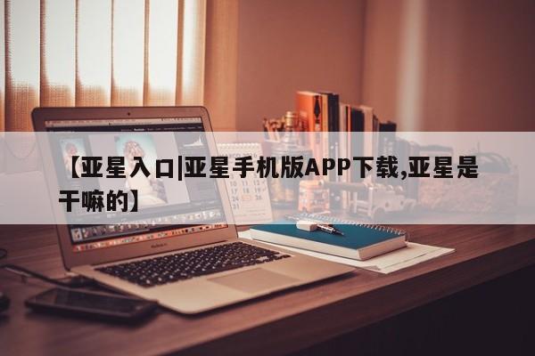 亚星代理网管理系统 亚星手机版【亚星入口|亚星手机版APP下载,亚星是干嘛的】