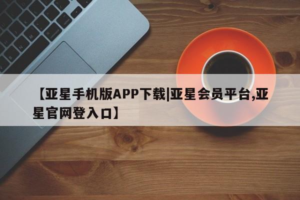亚星代理网管理系统 亚星手机版【亚星手机版APP下载|亚星会员平台,亚星官网登入口】
