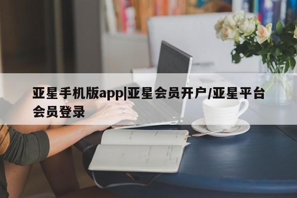 亚星代理网管理系统 亚星手机版亚星手机版app|亚星会员开户/亚星平台会员登录