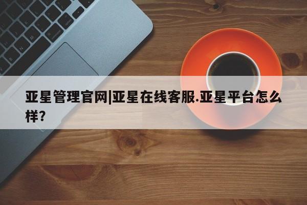亚星代理网管理系统 亚星手机版亚星管理官网|亚星在线客服.亚星平台怎么样？