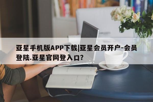 亚星代理网管理系统 亚星手机版亚星手机版APP下载|亚星会员开户-会员登陆.亚星官网登入口？