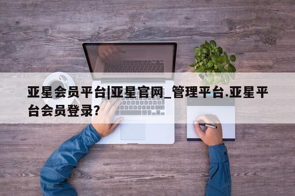 亚星代理网管理系统 亚星手机版亚星会员平台|亚星官网_管理平台.亚星平台会员登录？