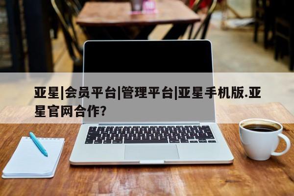亚星代理网管理系统 亚星手机版亚星|会员平台|管理平台|亚星手机版.亚星官网合作？