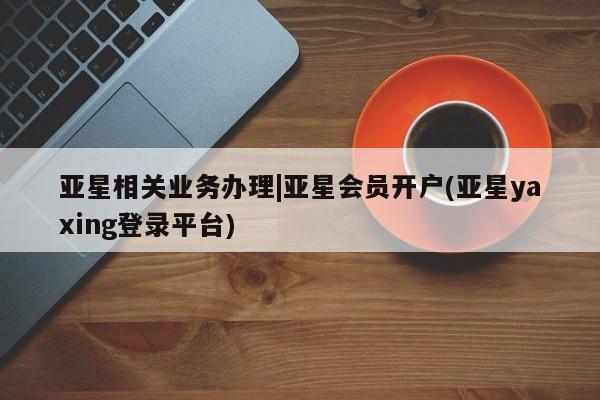 亚星代理网管理系统 亚星手机版亚星相关业务办理|亚星会员开户(亚星yaxing登录平台)