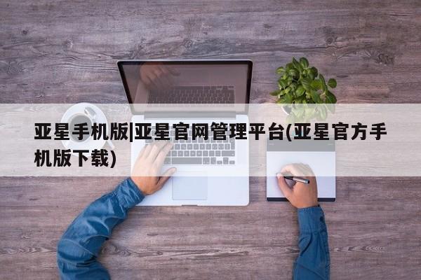 亚星代理网管理系统 亚星手机版亚星手机版|亚星官网管理平台(亚星官方手机版下载)