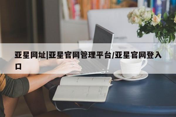 亚星代理网管理系统 亚星手机版亚星网址|亚星官网管理平台/亚星官网登入口