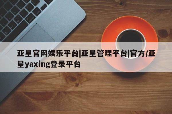 亚星代理网管理系统 亚星手机版亚星官网娱乐平台|亚星管理平台|官方/亚星yaxing登录平台