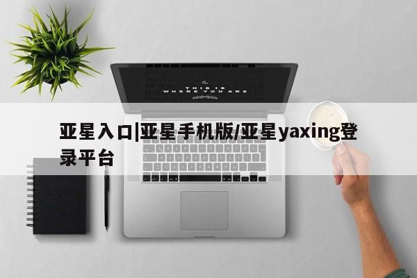 亚星代理网管理系统 亚星手机版亚星入口|亚星手机版/亚星yaxing登录平台
